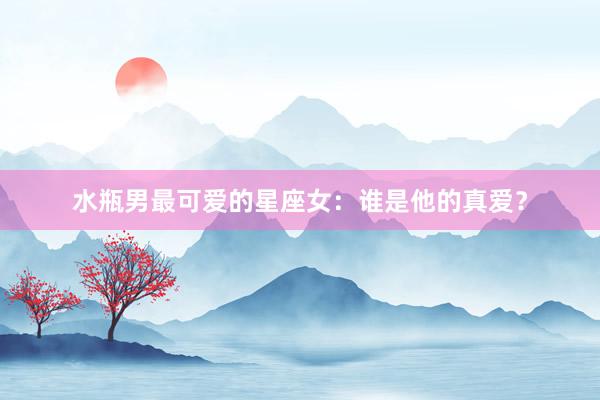 水瓶男最可爱的星座女：谁是他的真爱？