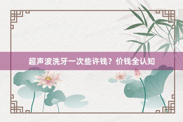 超声波洗牙一次些许钱？价钱全认知