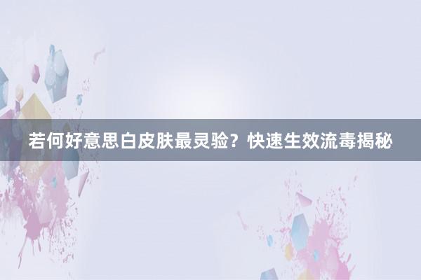 若何好意思白皮肤最灵验？快速生效流毒揭秘