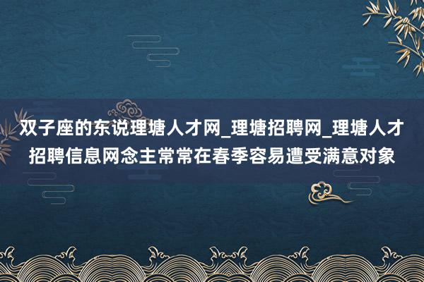 双子座的东说理塘人才网_理塘招聘网_理塘人才招聘信息网念主常常在春季容易遭受满意对象