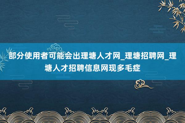 部分使用者可能会出理塘人才网_理塘招聘网_理塘人才招聘信息网现多毛症